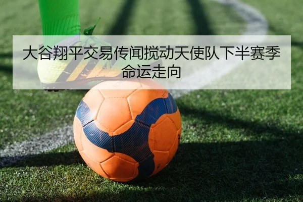 大谷翔平交易传闻搅动天使队下半赛季命运走向