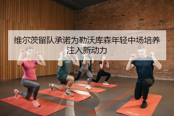 维尔茨留队承诺为勒沃库森年轻中场培养注入新动力